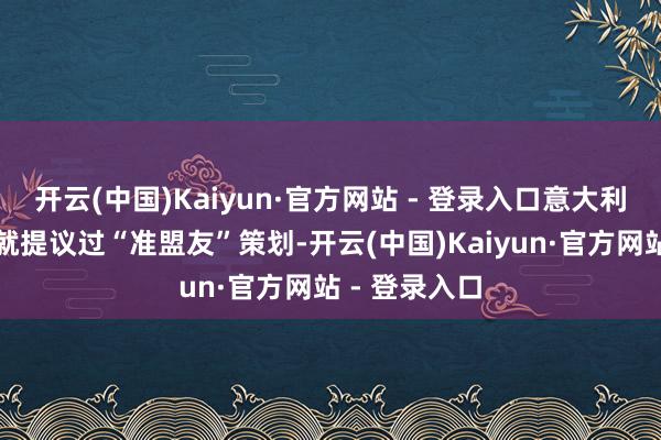 开云(中国)Kaiyun·官方网站 - 登录入口意大利总理梅洛尼就提议过“准盟友”策划-开云(中国)Kaiyun·官方网站 - 登录入口