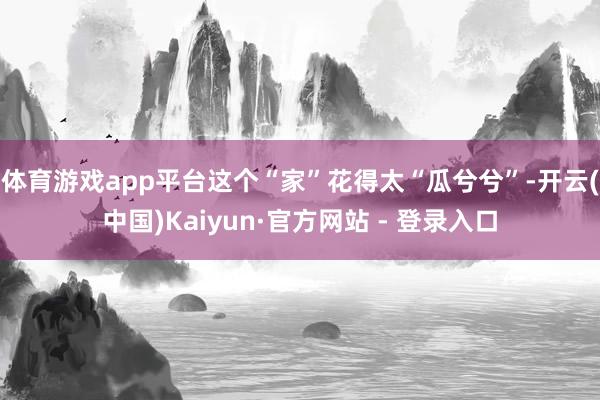 体育游戏app平台这个“家”花得太“瓜兮兮”-开云(中国)Kaiyun·官方网站 - 登录入口