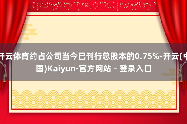 开云体育约占公司当今已刊行总股本的0.75%-开云(中国)Kaiyun·官方网站 - 登录入口