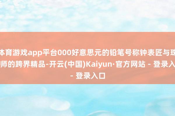 体育游戏app平台000好意思元的铅笔号称钟表匠与珠宝师的跨界精品-开云(中国)Kaiyun·官方网站 - 登录入口
