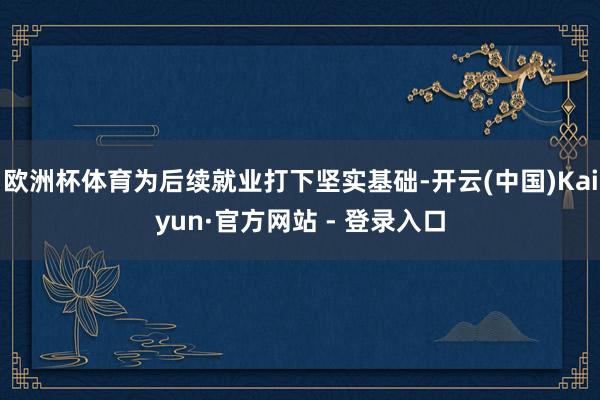 欧洲杯体育为后续就业打下坚实基础-开云(中国)Kaiyun·官方网站 - 登录入口