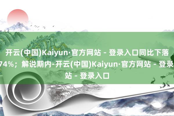 开云(中国)Kaiyun·官方网站 - 登录入口同比下落57.74%；解说期内-开云(中国)Kaiyun·官方网站 - 登录入口