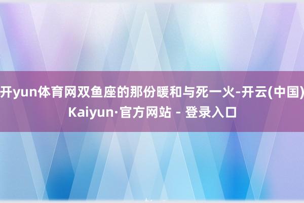 开yun体育网双鱼座的那份暖和与死一火-开云(中国)Kaiyun·官方网站 - 登录入口