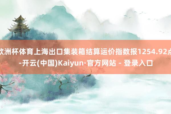 欧洲杯体育上海出口集装箱结算运价指数报1254.92点-开云(中国)Kaiyun·官方网站 - 登录入口