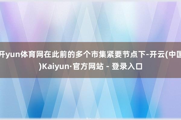 开yun体育网在此前的多个市集紧要节点下-开云(中国)Kaiyun·官方网站 - 登录入口