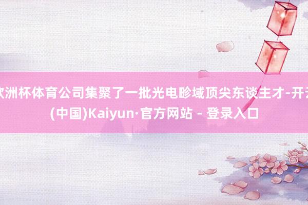欧洲杯体育公司集聚了一批光电畛域顶尖东谈主才-开云(中国)Kaiyun·官方网站 - 登录入口