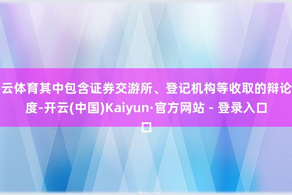 开云体育其中包含证券交游所、登记机构等收取的辩论用度-开云(中国)Kaiyun·官方网站 - 登录入口