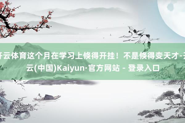 开云体育这个月在学习上倏得开挂!不是倏得变天才-开云(中国)Kaiyun·官方网站 - 登录入口