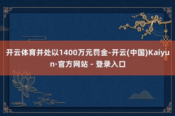 开云体育并处以1400万元罚金-开云(中国)Kaiyun·官方网站 - 登录入口
