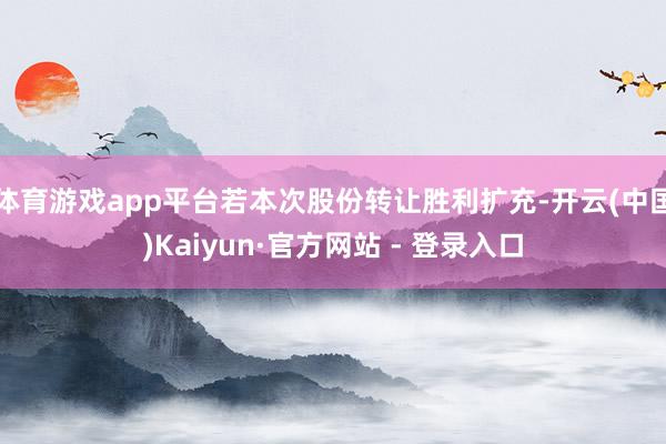 体育游戏app平台若本次股份转让胜利扩充-开云(中国)Kaiyun·官方网站 - 登录入口