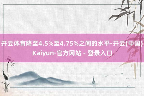 开云体育降至4.5%至4.75%之间的水平-开云(中国)Kaiyun·官方网站 - 登录入口