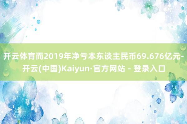 开云体育而2019年净亏本东谈主民币69.676亿元-开云(中国)Kaiyun·官方网站 - 登录入口
