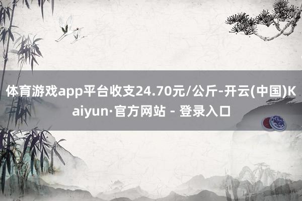 体育游戏app平台收支24.70元/公斤-开云(中国)Kaiyun·官方网站 - 登录入口