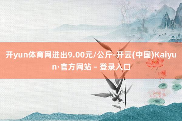 开yun体育网进出9.00元/公斤-开云(中国)Kaiyun·官方网站 - 登录入口
