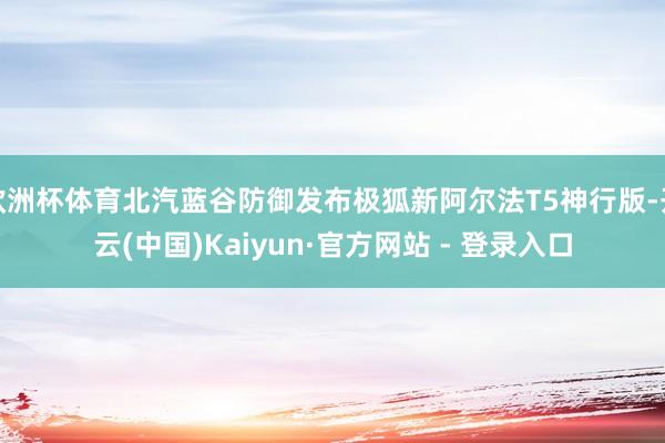 欧洲杯体育北汽蓝谷防御发布极狐新阿尔法T5神行版-开云(中国)Kaiyun·官方网站 - 登录入口