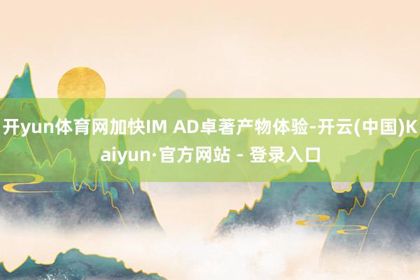 开yun体育网加快IM AD卓著产物体验-开云(中国)Kaiyun·官方网站 - 登录入口