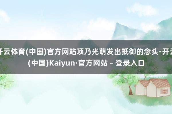 开云体育(中国)官方网站项乃光萌发出抵御的念头-开云(中国)Kaiyun·官方网站 - 登录入口