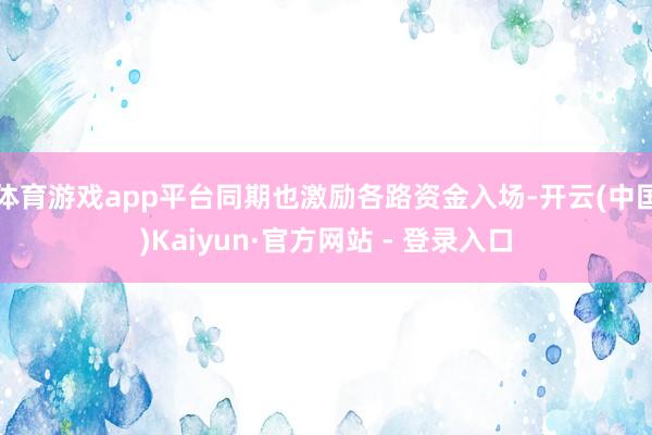 体育游戏app平台同期也激励各路资金入场-开云(中国)Kaiyun·官方网站 - 登录入口