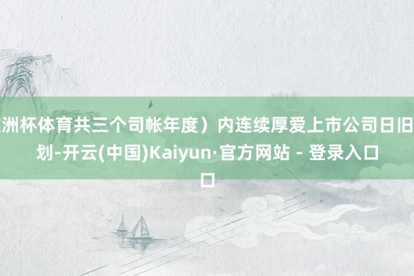 欧洲杯体育共三个司帐年度）内连续厚爱上市公司日旧例划-开云(中国)Kaiyun·官方网站 - 登录入口