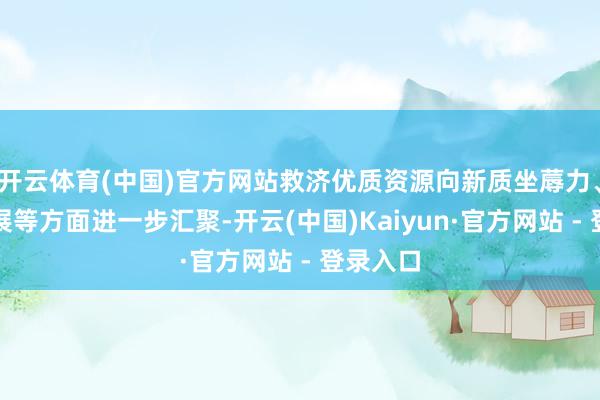 开云体育(中国)官方网站救济优质资源向新质坐蓐力、绿色发展等方面进一步汇聚-开云(中国)Kaiyun·官方网站 - 登录入口