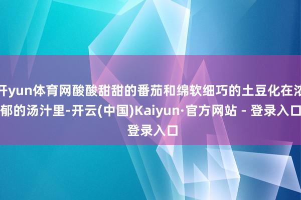 开yun体育网酸酸甜甜的番茄和绵软细巧的土豆化在浓郁的汤汁里-开云(中国)Kaiyun·官方网站 - 登录入口