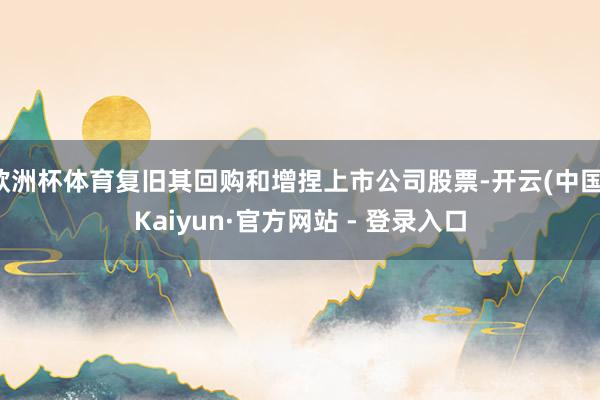 欧洲杯体育复旧其回购和增捏上市公司股票-开云(中国)Kaiyun·官方网站 - 登录入口