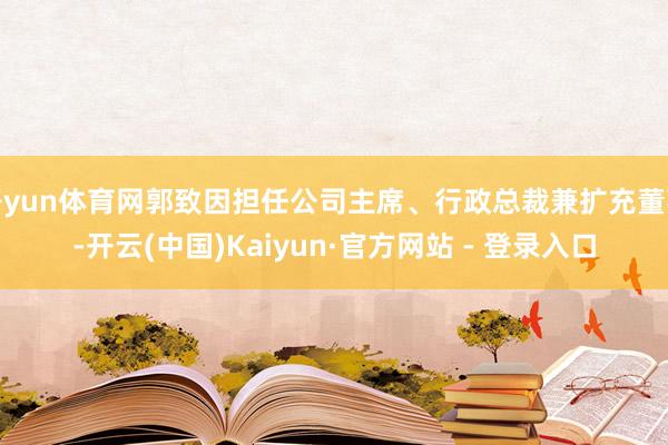 开yun体育网郭致因担任公司主席、行政总裁兼扩充董事-开云(中国)Kaiyun·官方网站 - 登录入口