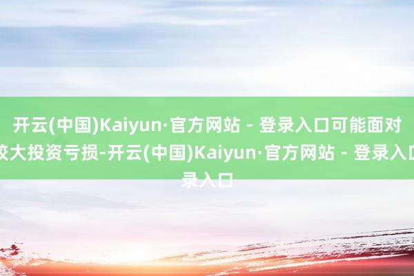 开云(中国)Kaiyun·官方网站 - 登录入口可能面对较大投资亏损-开云(中国)Kaiyun·官方网站 - 登录入口