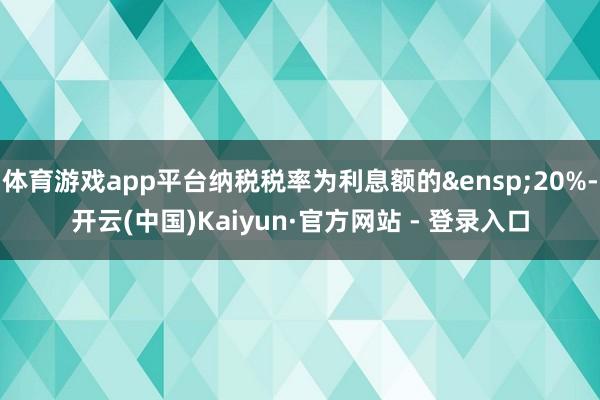 体育游戏app平台纳税税率为利息额的 20%-开云(中国)Kaiyun·官方网站 - 登录入口