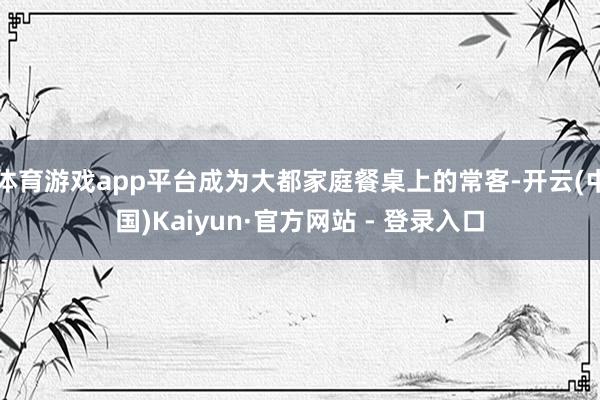 体育游戏app平台成为大都家庭餐桌上的常客-开云(中国)Kaiyun·官方网站 - 登录入口
