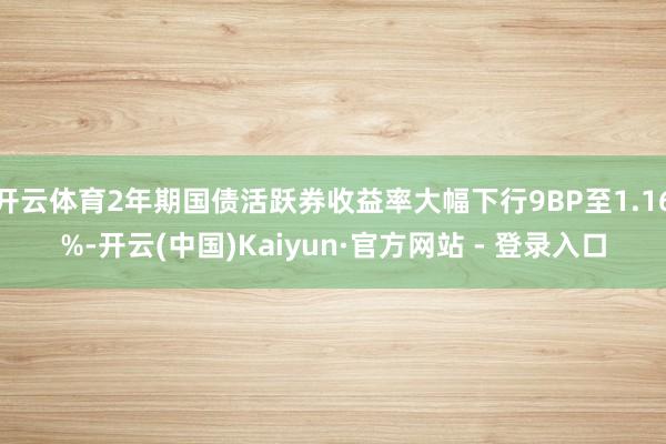 开云体育2年期国债活跃券收益率大幅下行9BP至1.16%-开云(中国)Kaiyun·官方网站 - 登录入口