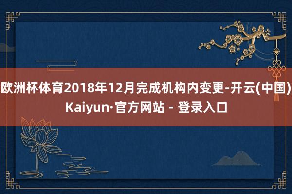 欧洲杯体育2018年12月完成机构内变更-开云(中国)Kaiyun·官方网站 - 登录入口