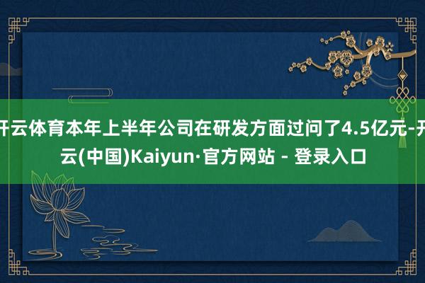 开云体育本年上半年公司在研发方面过问了4.5亿元-开云(中国)Kaiyun·官方网站 - 登录入口