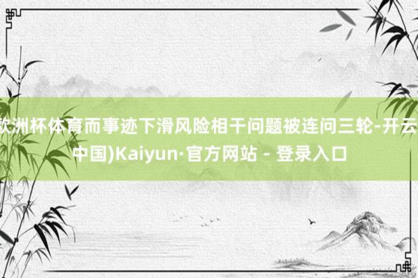 欧洲杯体育而事迹下滑风险相干问题被连问三轮-开云(中国)Kaiyun·官方网站 - 登录入口