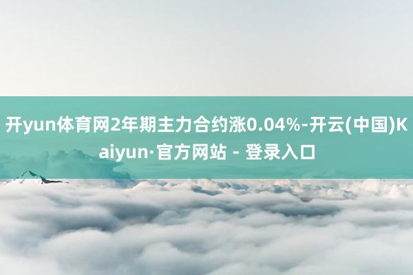 开yun体育网2年期主力合约涨0.04%-开云(中国)Kaiyun·官方网站 - 登录入口
