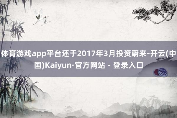 体育游戏app平台还于2017年3月投资蔚来-开云(中国)Kaiyun·官方网站 - 登录入口