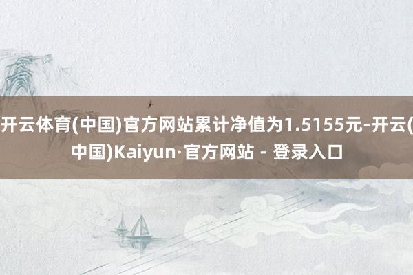 开云体育(中国)官方网站累计净值为1.5155元-开云(中国)Kaiyun·官方网站 - 登录入口