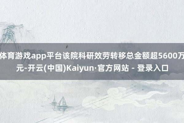 体育游戏app平台该院科研效劳转移总金额超5600万元-开云(中国)Kaiyun·官方网站 - 登录入口