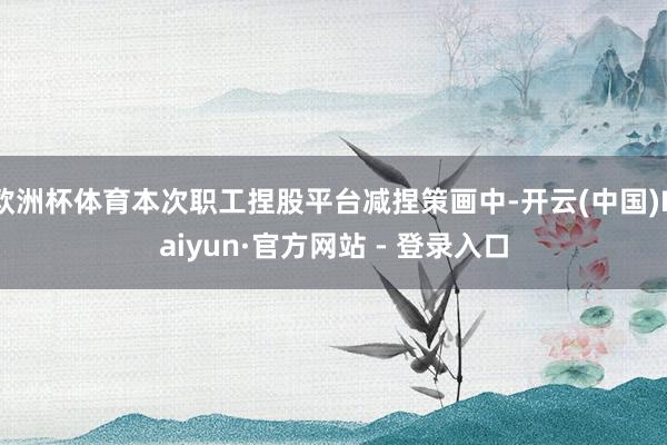 欧洲杯体育本次职工捏股平台减捏策画中-开云(中国)Kaiyun·官方网站 - 登录入口