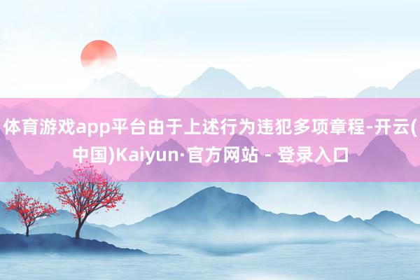 体育游戏app平台 由于上述行为违犯多项章程-开云(中国)Kaiyun·官方网站 - 登录入口