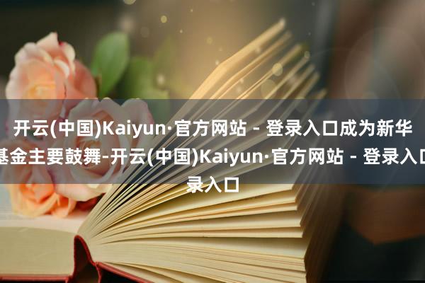 开云(中国)Kaiyun·官方网站 - 登录入口成为新华基金主要鼓舞-开云(中国)Kaiyun·官方网站 - 登录入口