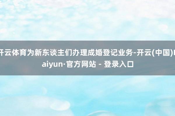 开云体育为新东谈主们办理成婚登记业务-开云(中国)Kaiyun·官方网站 - 登录入口