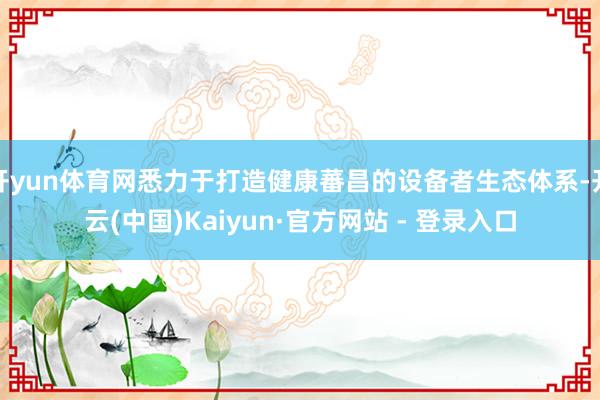开yun体育网悉力于打造健康蕃昌的设备者生态体系-开云(中国)Kaiyun·官方网站 - 登录入口