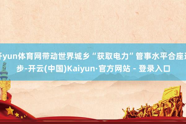 开yun体育网带动世界城乡“获取电力”管事水平合座进步-开云(中国)Kaiyun·官方网站 - 登录入口