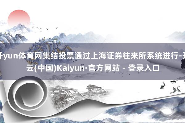 开yun体育网集结投票通过上海证券往来所系统进行-开云(中国)Kaiyun·官方网站 - 登录入口