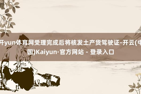 开yun体育网受理完成后将核发土产货驾驶证-开云(中国)Kaiyun·官方网站 - 登录入口