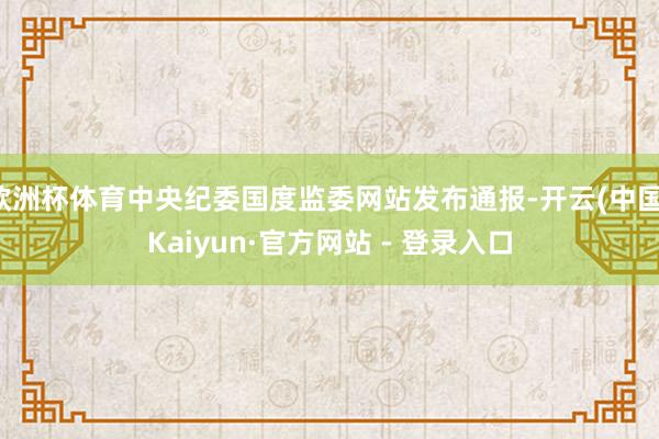 欧洲杯体育中央纪委国度监委网站发布通报-开云(中国)Kaiyun·官方网站 - 登录入口