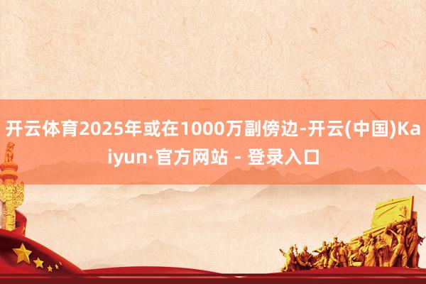 开云体育2025年或在1000万副傍边-开云(中国)Kaiyun·官方网站 - 登录入口