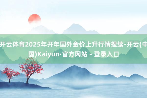 开云体育2025年开年国外金价上升行情捏续-开云(中国)Kaiyun·官方网站 - 登录入口