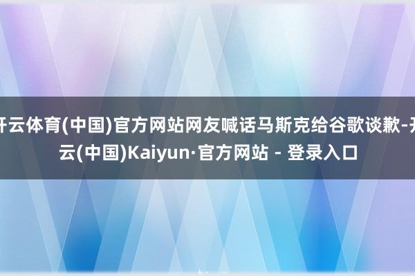 开云体育(中国)官方网站网友喊话马斯克给谷歌谈歉-开云(中国)Kaiyun·官方网站 - 登录入口